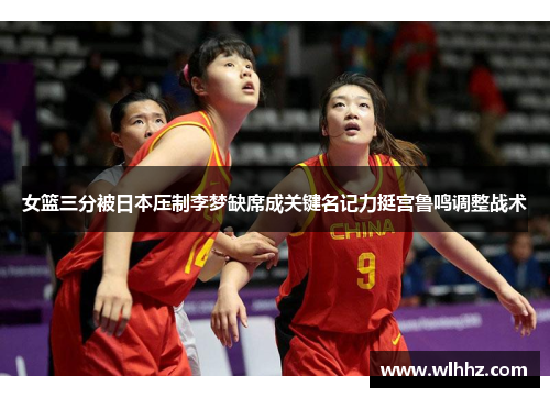 女篮三分被日本压制李梦缺席成关键名记力挺宫鲁鸣调整战术